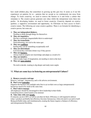 how small children play, but somewhere in growing up this gets lost. It seems as if our life
experiences set patterns for us - patterns that we accept as we continuously run away from
change. To foster creativity, we need to remove the barriers to it and foster a culture that
stimulates it. The creative person generates new ideas whilst the entrepreneur turns them into
profits. In developing leaders, we need to foster creativity. Creativity depends on creative
qualities, a supportive environment and opportunity. As Christians we have access to God’s
creative nature. The following are some creative qualities: There is no formula for identifying a
creative person, but some are:

A. They are independent thinkers.
   Needing to think through things for themselves
B. They are inquisitive.
   Having a seemingly unquenchable thirst to understand
C. They are iconoclastic.
   Nonconforming, not wed to the status quo
D. They are confident.
   Feeling they can do something exceptionally well
E. They are determined.
   Convinced they will find a better way if they persist
F. They are learners.
   Always keen to acquire new knowledge and adapt as a result of it
G. They are intuitive.
   Able to make leaps of imagination, not needing to stick to the facts
H. They are open-minded.

   No rush to decide, wanting to dig deeper and study more angles


VI. What are some keys in fostering an entrepreneurial Culture?


A. Remove excessive red-tape
Remove “red tape”, bureaucracy and a risk adverse environment.
B. Don’t over-centralise.
Organize the business into multiple units free to act on their own as large entrepreneurial
businesses need to be small at the same time.
C. Don’t micro-manage.
All employees should be encouraged to show leadership in their fields.
Central/top down control needs to be minimal.
D. Take risks with your people.
If someone can do it 80% as well as you then let them. Efficiency is still required to deliver
today’s products profitably but efficiency becomes bureaucracy when elevated to an end in itself.
Being profitable today and simultaneously creating the future requires a balance of efficiency
and entrepreneurial flexibility.
                                               62
 