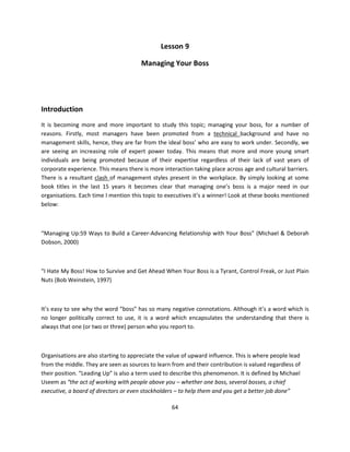 Lesson 9

                                       Managing Your Boss




Introduction
It is becoming more and more important to study this topic; managing your boss, for a number of
reasons. Firstly, most managers have been promoted from a technical background and have no
management skills, hence, they are far from the ideal boss’ who are easy to work under. Secondly, we
are seeing an increasing role of expert power today. This means that more and more young smart
individuals are being promoted because of their expertise regardless of their lack of vast years of
corporate experience. This means there is more interaction taking place across age and cultural barriers.
There is a resultant clash of management styles present in the workplace. By simply looking at some
book titles in the last 15 years it becomes clear that managing one’s boss is a major need in our
organisations. Each time I mention this topic to executives it’s a winner! Look at these books mentioned
below:



“Managing Up:59 Ways to Build a Career-Advancing Relationship with Your Boss” (Michael & Deborah
Dobson, 2000)



“I Hate My Boss! How to Survive and Get Ahead When Your Boss is a Tyrant, Control Freak, or Just Plain
Nuts (Bob Weinstein, 1997)



It’s easy to see why the word “boss” has so many negative connotations. Although it’s a word which is
no longer politically correct to use, it is a word which encapsulates the understanding that there is
always that one (or two or three) person who you report to.



Organisations are also starting to appreciate the value of upward influence. This is where people lead
from the middle. They are seen as sources to learn from and their contribution is valued regardless of
their position. “Leading Up” is also a term used to describe this phenomenon. It is defined by Michael
Useem as “the act of working with people above you – whether one boss, several bosses, a chief
executive, a board of directors or even stockholders – to help them and you get a better job done”

                                                   64
 