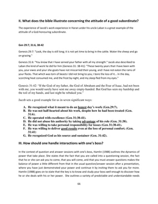 II. What does the bible illustrate concerning the attitude of a good subordinate?
The experience of Jacob’s work experience in Haran under his uncle Laban is a great example of the
attitude of a God-honouring subordinate.



Gen 29:7; 31:6, 38-42

Genesis 29:7: "Look, the day is still long; it is not yet time to bring in the cattle. Water the sheep and go
on grazing."

Genesis 31:6: "You know that I have served your father with all my strength." Jacob also described to
Laban the kind of work he did for him (Genesis 31: 38-41): "These twenty years that I have been with
you, your ewes and your she-goats have not miscarried their young, and I have not eaten the rams of
your flocks. That which was torn of beasts I did not bring to you; I bore the loss of it... In the day,
scorching heat consumed me, and the frost by night, and my sleep fled from my eyes."

Genesis 31:42: “If the God of my father, the God of Abraham and the Fear of Isaac, had not been
with me, you would surely have sent me away empty-handed. But God has seen my hardship and
the toil of my hands, and last night he rebuked you."

Jacob sets a good example for us in seven significant ways:

    A. He recognized what it meant to do an honest day’s work (Gen.29:7).
    B. He was not half-hearted about his work, despite how he had been treated (Gen.
       31:6).
    C. He operated with excellence (Gen 31:38-41).
    D. He did not abuse his authority by taking advantage of his role (Gen. 31:38).
    E. He was willing to take personal responsibility for losses (Gen 31:38-41).
    F. He was willing to deliver good results even at the loss of personal comfort. (Gen.
       31:41)
    G. He recognized God as his source and sustainer (Gen. 31:42).

III. How should one handle interactions with one’s boss?

In the context of question and answer sessions with one’s boss, Hamlin (1988) outlines the dynamics of
power that take place. She states that the fact that you are called into a questioning session, the fact
that he or she can ask you to come, that you will come, and that you must answer questions makes the
balance of power a little different from that in the usual question/answer session after a presentation,
where you have just demonstrated your power and continue it by inviting them to ask you for more.
Hamlin (1988) goes on to state that the key is to know and study your boss well enough to discover how
he or she deals with his or her power. She outlines a variety of predictable and understandable needs

                                                      66
 