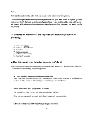 Activity 1

Reflect on this statement by Peter Block and assess to what extent it may apply to you.

Our initial willingness to be dependent also helps to create the cycle. After twelve or so years of school
systems and family that treat us fundamentally as children, we are conditioned for more of the same.
We may not wish to be dependent, but dangle a reward system in front of our eyes and we are ripe for
the picking.



IV. What factors will influence the degree to which we manage our bosses
effectively?


    A.   Corporate culture
    B.   National cultural factors
    C.   Perceived power
    D.   Personal history
    E.   Entitlement mentality
    F.   Inferiority complex


V. How does one develop the art of managing one’s Boss?
An art is human creative skill or its application. Managing one’s boss is an art which develops over time.
Outlined below are some keys in developing this art.



    A. Study your boss’ behavioural and personality profile.
    Make time to try to understand your boss; is weaknesses, strengths and pressures he may face from
    his boss. In other words, be attuned to your boss's changing needs and issues.



    B. Aim to meet your boss’ needs as best as you can.

    You will best meet your needs if you help your boss meet his/hers.

    If you put your own needs too much to the fore, it may result in manipulation.



    C. Exceed your boss' expectations just as you do your customer's.

                                                    68
 