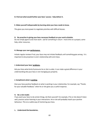 D. Find out what would further your boss' success - help deliver it.



E. Make yourself indispensable by learning what your boss needs to know.

This gives you more power to negotiate priorities with difficult bosses.



G. Be proactive in giving your boss necessary feedback on your work schedule.
Do not simply agree to do more work - ask for something in return - more time on a project, some
help, other resources.



H. Manage your own performance.

Initiate regular reviews If not, your boss may not initiate feedback until something goes wrong. It is
important to be proactive in one's relationship with one's boss.



I. Understand your boss' problems.

Ask your boss what kind of pressures he or she is under, it can make a great difference in your
understanding why your boss is not managing you properly.



J. Compliment what is working.

Give your boss positive feedback on what is working in your relationship. For example, say "Thanks
for your valuable feedback," when he or she gives you a useful response.



K. Be a role model.
If you want your boss to do certain things, do them yourself. For example, if he or she doesn't listen
well, practice active listening in your interactions. He or she will probably match your positive
behaviour. This sis a subtle way of mentoring your boss.



L. Understand the boundaries.

                                                69
 