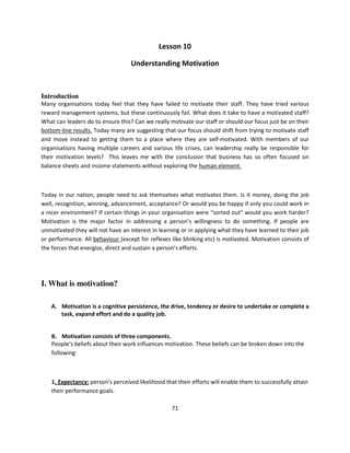 Lesson 10

                                   Understanding Motivation



Introduction
Many organisations today feel that they have failed to motivate their staff. They have tried various
reward management systems, but these continuously fail. What does it take to have a motivated staff?
What can leaders do to ensure this? Can we really motivate our staff or should our focus just be on their
bottom-line results. Today many are suggesting that our focus should shift from trying to motivate staff
and move instead to getting them to a place where they are self-motivated. With members of our
organisations having multiple careers and various life crises, can leadership really be responsible for
their motivation levels? This leaves me with the conclusion that business has so often focused on
balance sheets and income statements without exploring the human element.



Today in our nation, people need to ask themselves what motivates them. Is it money, doing the job
well, recognition, winning, advancement, acceptance? Or would you be happy if only you could work in
a nicer environment? If certain things in your organisation were "sorted out" would you work harder?
Motivation is the major factor in addressing a person’s willingness to do something. If people are
unmotivated they will not have an interest in learning or in applying what they have learned to their job
or performance. All behaviour (except for reflexes like blinking etc) is motivated. Motivation consists of
the forces that energize, direct and sustain a person’s efforts.




I. What is motivation?

    A. Motivation is a cognitive persistence, the drive, tendency or desire to undertake or complete a
       task, expand effort and do a quality job.


    B. Motivation consists of three components.
    People’s beliefs about their work influences motivation. These beliefs can be broken down into the
    following:



    1. Expectancy: person’s perceived likelihood that their efforts will enable them to successfully attain
    their performance goals.

                                                    71
 