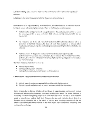 2. Instrumentality: is the perceived likelihood that performance will be followed by a particular
outcome.

3. Valence: is the value the outcome holds for the person contemplating it.



For motivation to be high, expectancy, instrumentalities, and total valence of all outcomes must all
be high. A person will not be highly motivated if any of the following conditions exist:

    •   He believes he can’t perform well enough to achieve the positive outcomes that he knows
        the company provides to good performers (high valence and high instrumentality but low
        expectancy)


    •   He knows he can do the job. He is fairly certain what the ultimate outcomes will be (a
        promotion or transfer). However, he does not want those outcomes or believes other,
        negative outcomes outweigh the positive (high expectancy and high instrumentality but low
        valence).


    •   He knows he can do the job. He wants several important outcomes (a favourable
        performance review, a raise, and a promotion). But he believes that no matter how well he
        performs, the outcomes will not be forthcoming (high expectancy and positive valences but
        low instrumentality).
Therefore increasing motivation we need to:

    •   increase expectancies
    •   identify positively valent outcomes
    •   make performance instrumental toward positive outcomes


C. Motivation is categorized into intrinsic and extrinsic motivation


    1. Intrinsic rewards are those rewards which are inherent in the job content
    2. Extrinsic rewards are factors such as money which are outside the job content.


 Kohn, Amabile, Burns, Gentry, Wlodkowski and Senge all suggest people are inherently curious,
 creative and seek optimum challenges that relate to what they value. The major challenge of
 leadership has often been getting people to do what the leader values and sees. A lot of problems
 could be solved when leaders study their followers to say what motivates them. Since true
 followers do so voluntarily, one of the keys is to tap into what motivates them intrinsically. We
 often have not thought of this because of the many myths we have believed concerning what
 motivates human beings.
                                              72
 