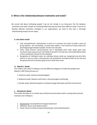 II. What is the relationship between motivation and needs?


We cannot talk about motivating people if we do not include in our discussion, the link between
motivation and needs. People are motivated differently because they have different needs. If we are to
develop effective motivation strategies in our organisations, we need to also have a thorough
understanding of basic human needs.



   A. John Adairs model

       1. Task accomplishment: Achievement in terms of a common aim tends to build a sense of
          group identity – the ‘we-feeling’, as some have called it. The moment of victory closes the
          psychological gaps between people: morale rises naturally.
       2. Unity: Good internal communications and a developed team spirit based upon past
          successes make a group much more likely to do well in its task area, and incidentally provide
          a more satisfactory climate for the individual.
       3. Recognition of individual needs: An individual whose needs are recognised and who feels
          that he or she can make a characteristic and worthwhile contribution both to the task and
          the group will tend to produce good fruits in both these areas.


   B. Alderfer’s Model
   This model is also useful in helping us see the different categories of needs that people have.
   Alderfer’s ERG Theory focuses on::

       1. Existence needs: material and physiological

       2. Relational needs: Relations with others, sharing thoughts and feelings

        3. Growth needs: Motivate people to creatively change themselves and their environment



   C. McClelland’s Model
   This model also helps us in a similar way and becomes particularly useful in seeing what primarily
   motivates one’s followers:



       1. Achievement: Accomplishment and goal attainment
       2. Affiliation: Desire to be liked by others
       3. Power: Desire to influence (personalised power and socialised power)

                                                   73
 