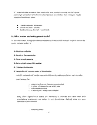 It’s important to be aware that these needs differ from country to country. In today’s global
   economy it is important for multinational companies to consider how their employees may be
   motivated by different needs:



       •   USA– Achievement and esteem
       •   Greece and Japan - Security
       •   Sweden; Norway, Denmark - Social needs


III. What are we motivating people to do?
To motivate workers, managers must know the behaviours they want to motivate people to exhibit. We
want o motivate workers to



   A. Join the organisation

   B. Remain in the organisation

   C. Come to work regularly

   D. Perform (high output; high quality)

   E. Exhibit good citizenship

   F. Overcoming the common causes of demotivation

      A highly motivated staff member may put in 60 hours of work in sales, but not reach his or her

      goals because s/he:

                       1.     does not understand the customer or product
                       2.     is selling inferior products at a high price
                       3.     difficult sales territory
                       4.     is working for a disreputable company


       Sadly, many organisational leaders are attempting to motivate their staff whilst their
       organisational environment and culture is very demotivating. Outlined below are some
       demotivating environments:



                       1. Company politics
                                                   74
 