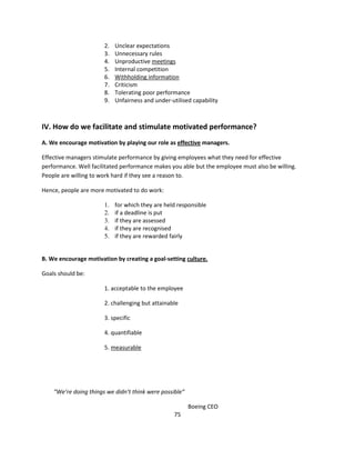 2.   Unclear expectations
                       3.   Unnecessary rules
                       4.   Unproductive meetings
                       5.   Internal competition
                       6.   Withholding information
                       7.   Criticism
                       8.   Tolerating poor performance
                       9.   Unfairness and under-utilised capability



IV. How do we facilitate and stimulate motivated performance?
A. We encourage motivation by playing our role as effective managers.

Effective managers stimulate performance by giving employees what they need for effective
performance. Well facilitated performance makes you able but the employee must also be willing.
People are willing to work hard if they see a reason to.

Hence, people are more motivated to do work:

                       1.   for which they are held responsible
                       2.   if a deadline is put
                       3.   if they are assessed
                       4.   if they are recognised
                       5.   if they are rewarded fairly


B. We encourage motivation by creating a goal-setting culture.

Goals should be:

                       1. acceptable to the employee

                       2. challenging but attainable

                       3. specific

                       4. quantifiable

                       5. measurable




    “We’re doing things we didn’t think were possible”

                                                         Boeing CEO
                                                   75
 