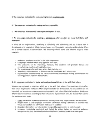 C. We encourage motivation by endeavouring to meet people’s needs.



D. We encourage motivation by making workers responsible.


E. We encourage motivation by creating an atmosphere of trust.


F. We encourage motivation by creating an atmosphere where workers are more likely to be self-
motivated.

In many of our organisations, leadership is controlling and dominating and as a result staff is
demotivated as its creativity is stifled. Humans have a need for growth, expression and creativity. When
this is stifled it results in demotivation. The following outlines some cost effective ways to foster
creativity:



    1. Make sure people are matched to the right assignments.
    2. Give people freedom in how they approach their work.
    3. Time pressures can be motivating, however, fake deadlines will promote distrust and
       overwhelming deadlines will lead to burnout.
    4. The proper design of a work team where diversity is the key.
    5. Supervisory encouragement to demonstrate that employees’ work is important
    6. Organisational support where the structure mandates information sharing, collaboration and
       ensuring political problems do not fester.


G. We encourage motivation by giving workers incentives which are in line with their values.

Workers are motivated by incentives which are in line with their values. If the incentives don’t reflect
their values they become ineffective. Many employees today are demotivated, not because they are not
rewarded, but because the rewards are not coherent with their values. Maccoby found that people may
differ in desired incentives according to their behavioural styles or team roles. He divided them up into
five social character types:

    1. Expert: Little value in peer recognition but desires job security, subject mastery and autonomy
    2. Helpers: Want to care for people and receive satisfaction making a difference in people’s lives.
       Values appreciation and extrinsically motivated by feedback
    3. Defenders: Controllers and value justice. Energised by opportunities to protect people
    4. Innovator: Intrinsically motivated and fuelled by vision. Values an admiring audience,
       recognition and glory. Extrinsically motivated by factors providing power to achieve goals.

                                                   76
 