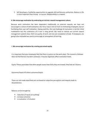 5. Self-developers: Fuelled by opportunities to upgrade skill and become authorities. Balance in life
       is more important than money or success. Responsibility is a reward.


H. We encourage motivation by embracing an intrinsic reward management culture.

Because work motivation has been dependent traditionally on external rewards, we have not
encouraged a culture of self-motivation. Our focus now is not so much on motivating employees, but on
facilitating their own self motivation. Having said this, the real challenge of motivation is not the initial
mobilisation but the sustenance of it over a long period. We need to rethink our current reward
management systems base them on quality of work and not just completion of task. If employees are
going to be motivated we need to encourage an atmosphere of learning.




I. We encourage motivation by creating perceived equity.



It is important that your employees feel that there is justice ion the work place. The moment a follower
does not feel fairness has been achieved, it may be negatively affect motivation levels.



Equity Theory postulates that when people assess how fairly they are treated, they look at 2 factors:



Outcomes/inputs VS others outcomes/inputs



These are not made objectively but are based on subjective perceptions and inequity leads to
dissatisfaction.



Balance can be brought by:

    •    reduction of inputs (or quitting)
    •    increase outcomes
    •    re-evaluation of situation




                                                     77
 