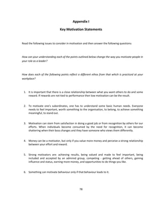 Appendix I

                               Key Motivation Statements


Read the following issues to consider in motivation and then answer the following questions:



How can your understanding each of the points outlined below change the way you motivate people in
your role as a leader?



How does each of the following points reflect a different ethos from that which is practiced at your
workplace?



 1. It is important that there is a close relationship between what you want others to do and some
    reward. If rewards are not tied to performance then low motivation can be the result.


 2. To motivate one's subordinates, one has to understand some basic human needs. Everyone
    needs to feel important, worth something to the organisation, to belong, to achieve something
    meaningful, to stand out.


 3. Motivation can stem from satisfaction in doing a good job or from recognition by others for our
    efforts. When individuals become consumed by the need for recognition, it can become
    shattering when their boss changes and they have someone who views them differently.


 4. Money can be a motivator, but only if you value more money and perceive a strong relationship
    between your effort and reward.


 5. Strong motivators are: achieving results, being valued and made to feel important, being
    included and accepted by an admired group, competing - getting ahead of others, gaining
    influence and status, earning more money, and opportunities to do things you like.


 6. Something can motivate behaviour only if that behaviour leads to it.




                                                78
 