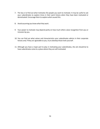 7. The key is to find out what motivates the people you want to motivate. It may be useful to ask
   your subordinates to explore times in their work history when they have been motivated or
   demotivated. Encourage them to explore what caused this.


8. Avoid assuming you know what they want.


9. Your power to motivate may depend partly on how much others value recognition from you or
   inclusion by you.


10. You can find out what values and characteristics your subordinates admire in their corporate
    heroes and, if they are agreeable to you, try to develop those traits yourself.


11. Although you have a major part to play in motivating your subordinates, the aim should be to
    have subordinates come to a place where they are self-motivated.




                                             79
 