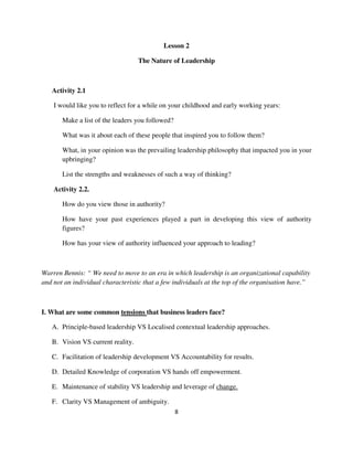 Lesson 2

                                   The Nature of Leadership



   Activity 2.1

    I would like you to reflect for a while on your childhood and early working years:

       Make a list of the leaders you followed?

       What was it about each of these people that inspired you to follow them?

       What, in your opinion was the prevailing leadership philosophy that impacted you in your
       upbringing?

       List the strengths and weaknesses of such a way of thinking?

    Activity 2.2.

       How do you view those in authority?

       How have your past experiences played a part in developing this view of authority
       figures?

       How has your view of authority influenced your approach to leading?



Warren Bennis: “ We need to move to an era in which leadership is an organizational capability
and not an individual characteristic that a few individuals at the top of the organisation have.”



I. What are some common tensions that business leaders face?

   A. Principle-based leadership VS Localised contextual leadership approaches.

   B. Vision VS current reality.

   C. Facilitation of leadership development VS Accountability for results.

   D. Detailed Knowledge of corporation VS hands off empowerment.

   E. Maintenance of stability VS leadership and leverage of change.

   F. Clarity VS Management of ambiguity.
                                                  8
 