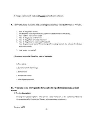 D. People are inherently motivated by goals as a feedback mechanism.




E. There are many tensions and challenges associated with performance reviews.


       1.   How do they affect income?
       2.   What do they assess? (Performance, communication or relational maturity).
       3.   How are they archived and used?
       4.   How do they assess contribution?
       5.   How do they affect career development?
       6.   How do they influence a culture of feedback?
            How do you reward teams? The challenge of rewarding teams is the balance of individual
            and team rewards.

       7. How honest can one be?


   F. Ignorance concerning the various types of appraisals.



       1. Peer ratings

       2. Customer satisfaction ratings

       3. Self-appraisal

       4. Team leader review

       5. 360 Degree assessment




III. What are some prerequisites for an effective performance management
system
   A. Clear job descriptions

       Develop Clear job descriptions – they provide a clear framework so the applicants understand
       the expectations for the position. They are better expressed as outcomes.



   B. A good job fit.
                                                 81
 