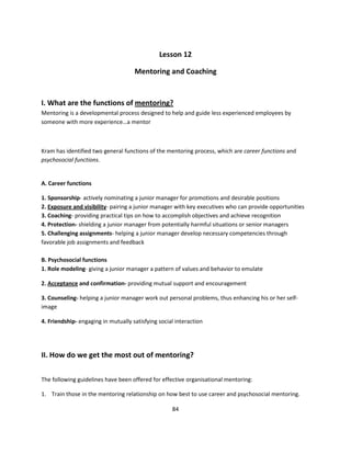 Lesson 12

                                     Mentoring and Coaching


I. What are the functions of mentoring?
Mentoring is a developmental process designed to help and guide less experienced employees by
someone with more experience…a mentor



Kram has identified two general functions of the mentoring process, which are career functions and
psychosocial functions.


A. Career functions

1. Sponsorship- actively nominating a junior manager for promotions and desirable positions
2. Exposure and visibility- pairing a junior manager with key executives who can provide opportunities
3. Coaching- providing practical tips on how to accomplish objectives and achieve recognition
4. Protection- shielding a junior manager from potentially harmful situations or senior managers
5. Challenging assignments- helping a junior manager develop necessary competencies through
favorable job assignments and feedback

B. Psychosocial functions
1. Role modeling- giving a junior manager a pattern of values and behavior to emulate

2. Acceptance and confirmation- providing mutual support and encouragement

3. Counseling- helping a junior manager work out personal problems, thus enhancing his or her self-
image

4. Friendship- engaging in mutually satisfying social interaction




II. How do we get the most out of mentoring?

The following guidelines have been offered for effective organisational mentoring:

1. Train those in the mentoring relationship on how best to use career and psychosocial mentoring.

                                                    84
 