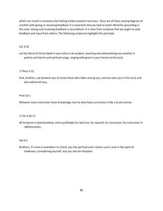 which can result in someone else feeling embarrassed or lose face. Since we all have varying degrees of
comfort with giving or receiving feedback it is important that we look to God’s Word for grounding in
this area. Giving and receiving feedback is very biblical. It is clear from scripture that we ought to seek
feedback and input from others. The following scriptures highlight this principle:



Col 3:16

Let the Word of Christ dwell in you richly in all wisdom, teaching and admonishing one another in
    psalms and hymns and spiritual songs, singing with grace in your hearts to the Lord.



1 Thess 5:12

And, brothers, we beseech you to know those who labor among you, and are over you in the Lord, and
   who admonish you,



Prov 12:1

Whoever loves instruction loves knowledge; but he who hates correction is like a brute animal.



2 Tim 3:16-17

All Scripture is God-breathed, and is profitable for doctrine, for reproof, for correction, for instruction in
     righteousness,



Gal 6:1

Brothers, if a man is overtaken in a fault, you the spiritual ones restore such a one in the spirit of
    meekness, considering yourself, lest you also be tempted.




                                                      86
 
