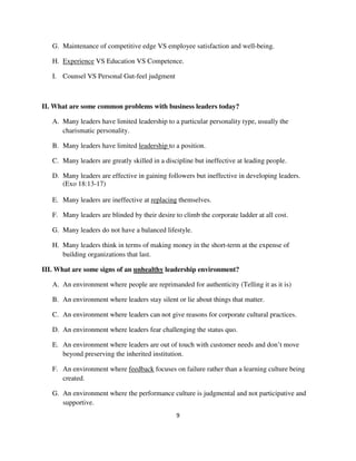 G. Maintenance of competitive edge VS employee satisfaction and well-being.

   H. Experience VS Education VS Competence.

   I. Counsel VS Personal Gut-feel judgment



II. What are some common problems with business leaders today?

   A. Many leaders have limited leadership to a particular personality type, usually the
      charismatic personality.

   B. Many leaders have limited leadership to a position.

   C. Many leaders are greatly skilled in a discipline but ineffective at leading people.

   D. Many leaders are effective in gaining followers but ineffective in developing leaders.
      (Exo 18:13-17)

   E. Many leaders are ineffective at replacing themselves.

   F. Many leaders are blinded by their desire to climb the corporate ladder at all cost.

   G. Many leaders do not have a balanced lifestyle.

   H. Many leaders think in terms of making money in the short-term at the expense of
      building organizations that last.

III. What are some signs of an unhealthy leadership environment?

   A. An environment where people are reprimanded for authenticity (Telling it as it is)

   B. An environment where leaders stay silent or lie about things that matter.

   C. An environment where leaders can not give reasons for corporate cultural practices.

   D. An environment where leaders fear challenging the status quo.

   E. An environment where leaders are out of touch with customer needs and don’t move
      beyond preserving the inherited institution.

   F. An environment where feedback focuses on failure rather than a learning culture being
      created.

   G. An environment where the performance culture is judgmental and not participative and
      supportive.
                                                9
 
