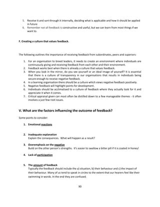 5. Receive it and sort through it internally, deciding what is applicable and how it should be applied
      in future
   6. Remember not all feedback is constructive and useful, but we can learn from most things if we
      want to.


F. Creating a culture that values feedback.



The following outlines the importance of receiving feedback from subordinates, peers and superiors:

    1. For an organisation to breed leaders, it needs to create an environment where individuals are
       continuously giving and receiving feedback from each other and their environment.
    2. Feedback works best when there is already a culture that values feedback.
    3. When you look in the mirror, do you see yourself or an ideal image of yourself? It is essential
       that there is a culture of transparency in our organisations that results in individuals being
       secure enough to receive negative feedback.
    4. In a learning organisation there should be a culture which views negative feedback positively.
    5. Negative feedback will highlight points for development.
    6. Individuals should be acclimatised to a culture of feedback where they actually look for it and
       appreciate it when it comes.
    7. Critical appraisal given can most often be distilled down to a few manageable themes - it often
       involves a just few root issues.


V. What are the factors influencing the outcome of feedback?
Some points to consider:

    1. Emotional reactions


    2. Inadequate explanation
       Explain the consequences. What will happen as a result?

    3. Overemphasis on the negative
       Build on the other person’s strengths. It’s easier to swallow a bitter pill if it is coated in honey!

    4. Lack of participation


    5. The amount of feedback
       Typically the feedback should include the a) situation, b) their behaviour and c) the impact of
       their behaviour. Many of us tend to speak in circles to the extent that our hearers feel like their
       swimming in words. In the end they are confused.


                                                     90
 