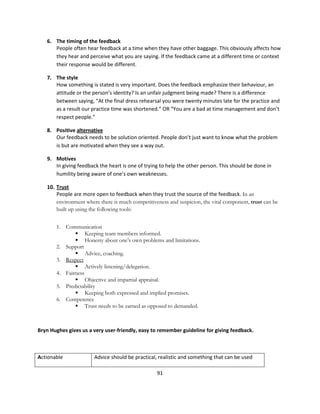 6. The timing of the feedback
      People often hear feedback at a time when they have other baggage. This obviously affects how
      they hear and perceive what you are saying. If the feedback came at a different time or context
      their response would be different.

   7. The style
      How something is stated is very important. Does the feedback emphasize their behaviour, an
      attitude or the person’s identity? Is an unfair judgment being made? There is a difference
      between saying, “At the final dress rehearsal you were twenty minutes late for the practice and
      as a result our practice time was shortened.” OR “You are a bad at time management and don’t
      respect people.”

   8. Positive alternative
      Our feedback needs to be solution oriented. People don’t just want to know what the problem
      is but are motivated when they see a way out.

   9. Motives
      In giving feedback the heart is one of trying to help the other person. This should be done in
      humility being aware of one’s own weaknesses.

   10. Trust
       People are more open to feedback when they trust the source of the feedback. In an
       environment where there is much competitiveness and suspicion, the vital component, trust can be
       built up using the following tools:


       1. Communication
                   Keeping team members informed.
                   Honesty about one’s own problems and limitations.
       2. Support
                   Advice, coaching.
       3. Respect
                   Actively listening/delegation.
       4. Fairness
                   Objective and impartial appraisal.
       5. Predictability
                   Keeping both expressed and implied promises.
       6. Competence
                   Trust needs to be earned as opposed to demanded.



Bryn Hughes gives us a very user-friendly, easy to remember guideline for giving feedback.



Actionable             Advice should be practical, realistic and something that can be used

                                                  91
 