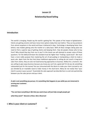 Lesson 13

                                        Relationship Based Selling




Introduction


    The world is changing. People say the world is getting flat. This speaks of the impact of globalization.
    Clients are getting smarter and have many more options today than ever before. They can buy products
    from almost anywhere in the world and have it delivered in days. Technology is developing faster than
    before; new models getting onto the market on a daily basis. With all these changes taking place we
    need to find a superior way of getting clients and keeping them. How do people choose who to buy
    from? Why should they buy from me or you? In this lesson we will attempt to answer some of these
    questions. For the biblical Christian the standard must be higher than “making a quick buck”. We must
    have a more noble purpose than mastering the art of persuading or manipulating a client to make a
    quick sale. Apart from the fact that these traditional approaches to selling do not result in long-term
    sales from clients, they are also not God-honouring approaches to business. Reflect for a moment. Are
    you willing to give away business because you know you can’t do a good job? Or do you do something
    substandard just for the money? Are you consumed with the desire to make your client succeed or are
    you blinded by an insatiable need to make money in the short-term. Many do not realize that “your
    client’s success is your success”. Essentially the sales approach we describe here is a win-win partnership
    between you the sales person and your client.



    A sale is not something you pursue, it is something that happens to you while you are immersed in
    serving your customer.
    Unknown


    “You can have everything in life that you want if you will just help enough people get

    what they want!” -Become a River, Not a Reservoir



I. Who is your client or customer?
                                                        93
 
