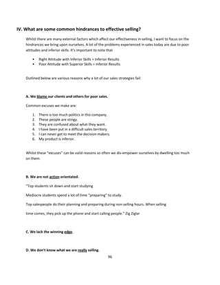 IV. What are some common hindrances to effective selling?
    Whilst there are many external factors which affect our effectiveness in selling, I want to focus on the
    hindrances we bring upon ourselves. A lot of the problems experienced in sales today are due to poor
    attitudes and inferior skills. It’s important to note that

        •    Right Attitude with Inferior Skills = Inferior Results
        •    Poor Attitude with Superior Skills = Inferior Results


    Outlined below are various reasons why a lot of our sales strategies fail:



    A. We blame our clients and others for poor sales.

    Common excuses we make are:

        1.   There is too much politics in this company.
        2.   These people are stingy.
        3.   They are confused about what they want.
        4.   I have been put in a difficult sales territory.
        5.   I can never get to meet the decision makers.
        6.   My product is inferior.


    Whilst these “excuses” can be valid reasons so often we dis-empower ourselves by dwelling too much
    on them.



    B. We are not action orientated.

    “Top students sit down and start studying

    Mediocre students spend a lot of time “preparing” to study.

    Top salespeople do their planning and preparing during non-selling hours. When selling

    time comes, they pick up the phone and start calling people.” Zig Ziglar



    C. We lack the winning edge.



    D. We don’t know what we are really selling.
                                                          96
 