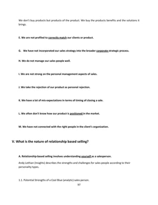 We don’t buy products but products of the product. We buy the products benefits and the solutions it
    brings.



    E. We are not profiled to correctly match our clients or product.



    G. We have not incorporated our sales strategy into the broader corporate strategic process.


    H. We do not manage our sales people well.



    I. We are not strong on the personal management aspects of sales.



    J. We take the rejection of our product as personal rejection.



    K. We have a lot of mis-expectations in terms of timing of closing a sale.



    L. We often don’t know how our product is positioned in the market.



    M. We have not connected with the right people in the client’s organization.




V. What is the nature of relationship based selling?



    A. Relationship-based selling involves understanding yourself as a salesperson.

    Andy Lothian (Insights) describes the strengths and challenges for sales people according to their
    personality types.



    1.1. Potential Strengths of a Cool Blue (analytic) sales person.
                                                         97
 