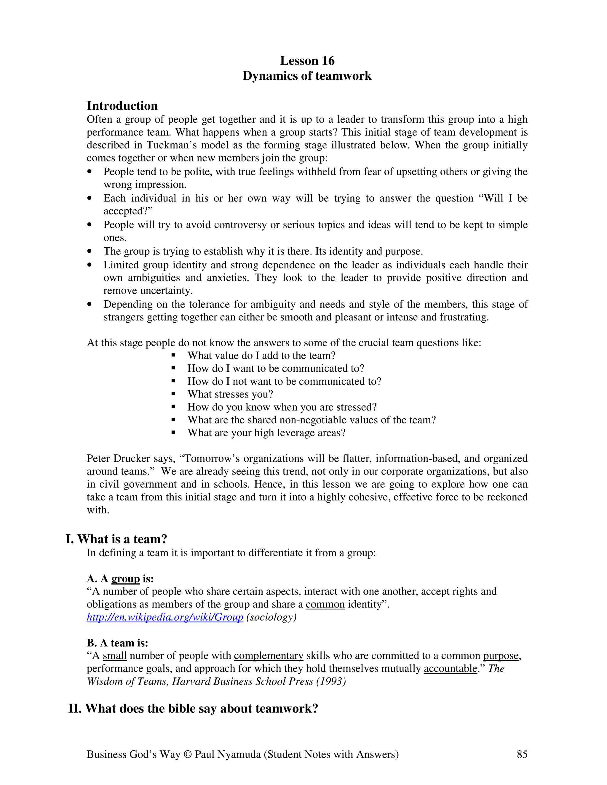 Lesson 16
                                       Dynamics of teamwork

   Introduction
   Often a group of people get together and it is up to a leader to transform this group into a high
   performance team. What happens when a group starts? This initial stage of team development is
   described in Tuckman’s model as the forming stage illustrated below. When the group initially
   comes together or when new members join the group:
   • People tend to be polite, with true feelings withheld from fear of upsetting others or giving the
       wrong impression.
   • Each individual in his or her own way will be trying to answer the question “Will I be
       accepted?”
   • People will try to avoid controversy or serious topics and ideas will tend to be kept to simple
       ones.
   • The group is trying to establish why it is there. Its identity and purpose.
   • Limited group identity and strong dependence on the leader as individuals each handle their
       own ambiguities and anxieties. They look to the leader to provide positive direction and
       remove uncertainty.
   • Depending on the tolerance for ambiguity and needs and style of the members, this stage of
       strangers getting together can either be smooth and pleasant or intense and frustrating.

   At this stage people do not know the answers to some of the crucial team questions like:
                          What value do I add to the team?
                          How do I want to be communicated to?
                          How do I not want to be communicated to?
                          What stresses you?
                          How do you know when you are stressed?
                          What are the shared non-negotiable values of the team?
                          What are your high leverage areas?

   Peter Drucker says, “Tomorrow’s organizations will be flatter, information-based, and organized
   around teams.” We are already seeing this trend, not only in our corporate organizations, but also
   in civil government and in schools. Hence, in this lesson we are going to explore how one can
   take a team from this initial stage and turn it into a highly cohesive, effective force to be reckoned
   with.

I. What is a team?
   In defining a team it is important to differentiate it from a group:

   A. A group is:
   “A number of people who share certain aspects, interact with one another, accept rights and
   obligations as members of the group and share a common identity”.
   http://en.wikipedia.org/wiki/Group (sociology)

   B. A team is:
   “A small number of people with complementary skills who are committed to a common purpose,
   performance goals, and approach for which they hold themselves mutually accountable.” The
   Wisdom of Teams, Harvard Business School Press (1993)

II. What does the bible say about teamwork?


   Business God’s Way © Paul Nyamuda (Student Notes with Answers)                                     85
 