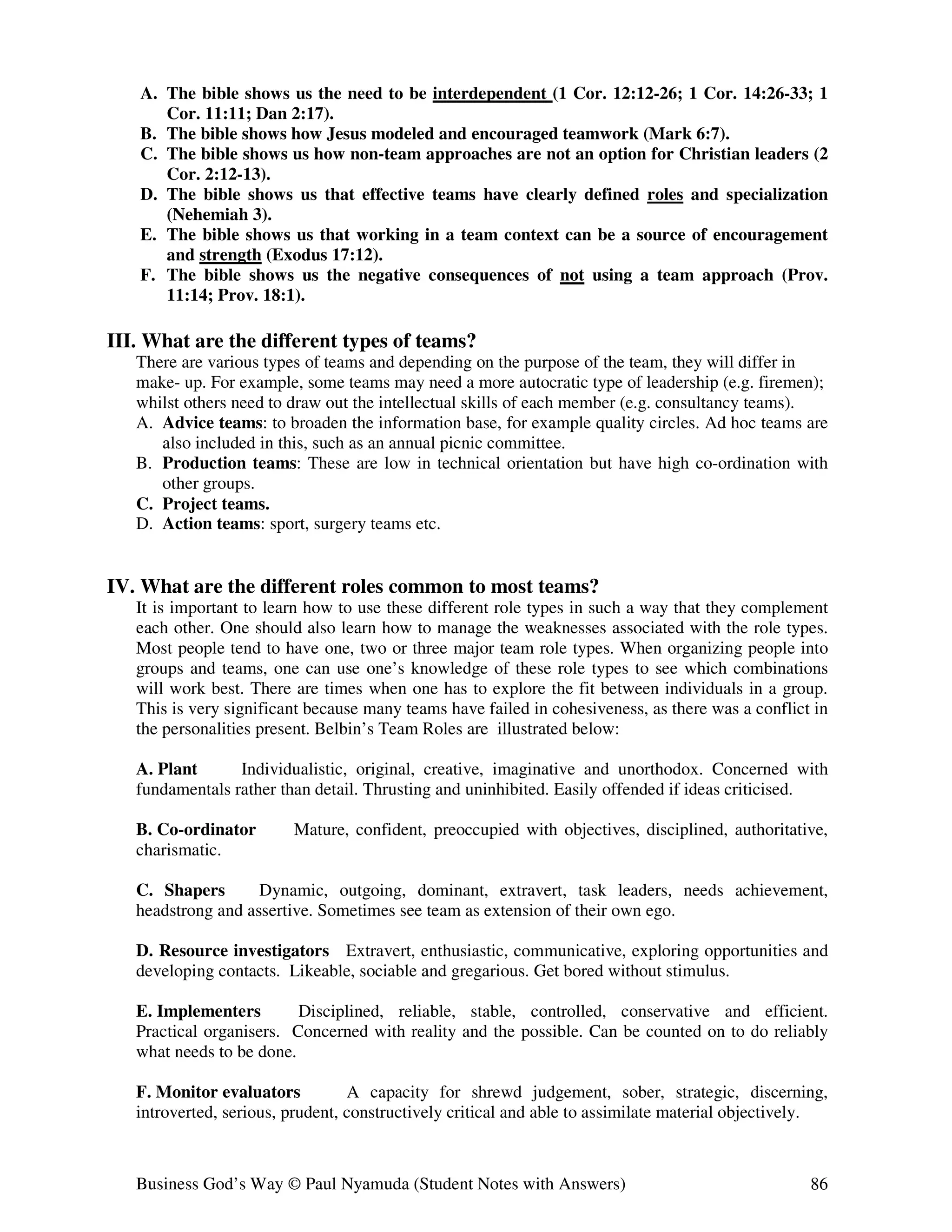 A. The bible shows us the need to be interdependent (1 Cor. 12:12-26; 1 Cor. 14:26-33; 1
      Cor. 11:11; Dan 2:17).
   B. The bible shows how Jesus modeled and encouraged teamwork (Mark 6:7).
   C. The bible shows us how non-team approaches are not an option for Christian leaders (2
      Cor. 2:12-13).
   D. The bible shows us that effective teams have clearly defined roles and specialization
      (Nehemiah 3).
   E. The bible shows us that working in a team context can be a source of encouragement
      and strength (Exodus 17:12).
   F. The bible shows us the negative consequences of not using a team approach (Prov.
      11:14; Prov. 18:1).

III. What are the different types of teams?
   There are various types of teams and depending on the purpose of the team, they will differ in
   make- up. For example, some teams may need a more autocratic type of leadership (e.g. firemen);
   whilst others need to draw out the intellectual skills of each member (e.g. consultancy teams).
   A. Advice teams: to broaden the information base, for example quality circles. Ad hoc teams are
      also included in this, such as an annual picnic committee.
   B. Production teams: These are low in technical orientation but have high co-ordination with
      other groups.
   C. Project teams.
   D. Action teams: sport, surgery teams etc.


IV. What are the different roles common to most teams?
   It is important to learn how to use these different role types in such a way that they complement
   each other. One should also learn how to manage the weaknesses associated with the role types.
   Most people tend to have one, two or three major team role types. When organizing people into
   groups and teams, one can use one’s knowledge of these role types to see which combinations
   will work best. There are times when one has to explore the fit between individuals in a group.
   This is very significant because many teams have failed in cohesiveness, as there was a conflict in
   the personalities present. Belbin’s Team Roles are illustrated below:

   A. Plant      Individualistic, original, creative, imaginative and unorthodox. Concerned with
   fundamentals rather than detail. Thrusting and uninhibited. Easily offended if ideas criticised.

   B. Co-ordinator       Mature, confident, preoccupied with objectives, disciplined, authoritative,
   charismatic.

   C. Shapers       Dynamic, outgoing, dominant, extravert, task leaders, needs achievement,
   headstrong and assertive. Sometimes see team as extension of their own ego.

   D. Resource investigators Extravert, enthusiastic, communicative, exploring opportunities and
   developing contacts. Likeable, sociable and gregarious. Get bored without stimulus.

   E. Implementers        Disciplined, reliable, stable, controlled, conservative and efficient.
   Practical organisers. Concerned with reality and the possible. Can be counted on to do reliably
   what needs to be done.

   F. Monitor evaluators          A capacity for shrewd judgement, sober, strategic, discerning,
   introverted, serious, prudent, constructively critical and able to assimilate material objectively.



   Business God’s Way © Paul Nyamuda (Student Notes with Answers)                                  86
 