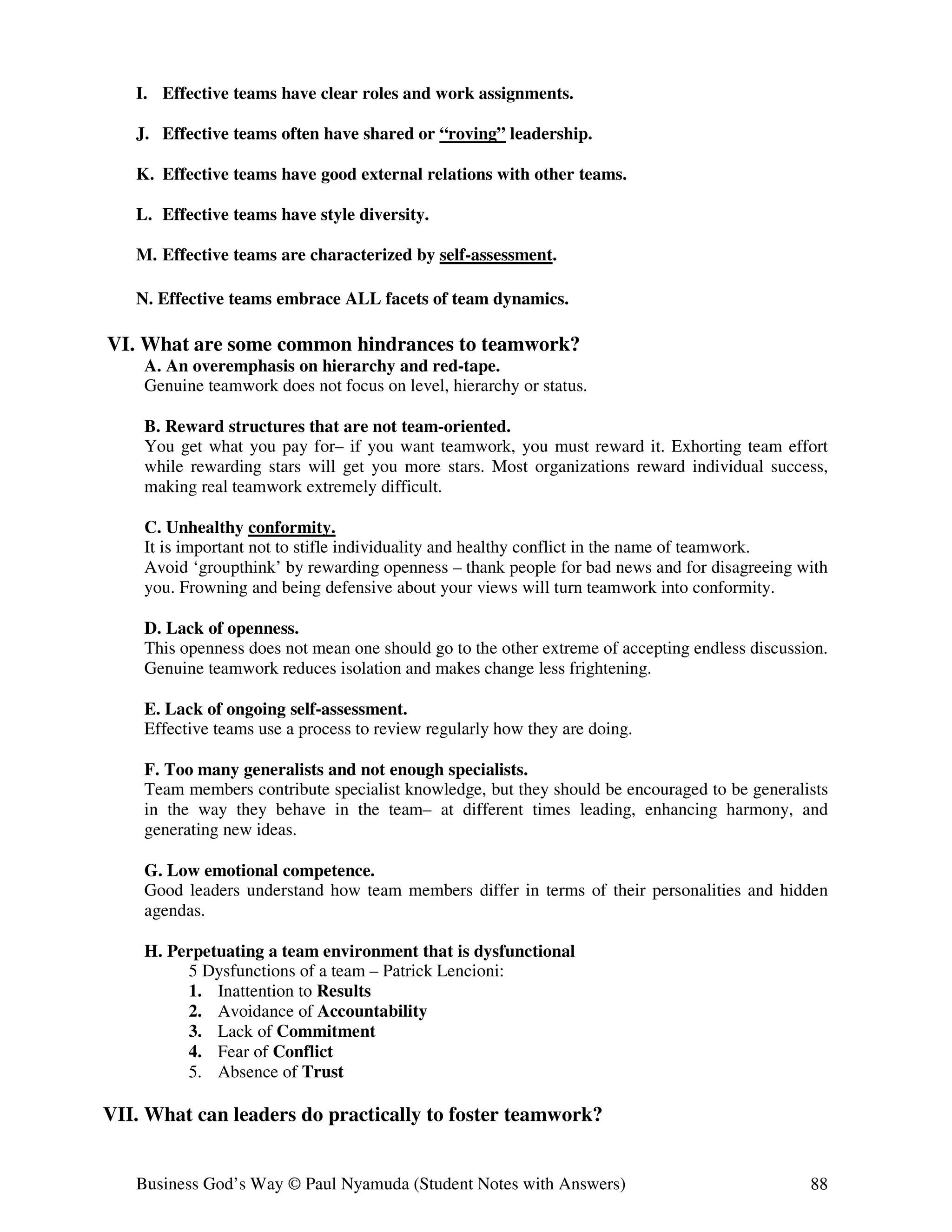 I. Effective teams have clear roles and work assignments.

   J. Effective teams often have shared or “roving” leadership.

   K. Effective teams have good external relations with other teams.

   L. Effective teams have style diversity.

   M. Effective teams are characterized by self-assessment.

   N. Effective teams embrace ALL facets of team dynamics.

VI. What are some common hindrances to teamwork?
    A. An overemphasis on hierarchy and red-tape.
    Genuine teamwork does not focus on level, hierarchy or status.

    B. Reward structures that are not team-oriented.
    You get what you pay for– if you want teamwork, you must reward it. Exhorting team effort
    while rewarding stars will get you more stars. Most organizations reward individual success,
    making real teamwork extremely difficult.

    C. Unhealthy conformity.
    It is important not to stifle individuality and healthy conflict in the name of teamwork.
    Avoid ‘groupthink’ by rewarding openness – thank people for bad news and for disagreeing with
    you. Frowning and being defensive about your views will turn teamwork into conformity.

    D. Lack of openness.
    This openness does not mean one should go to the other extreme of accepting endless discussion.
    Genuine teamwork reduces isolation and makes change less frightening.

    E. Lack of ongoing self-assessment.
    Effective teams use a process to review regularly how they are doing.

    F. Too many generalists and not enough specialists.
    Team members contribute specialist knowledge, but they should be encouraged to be generalists
    in the way they behave in the team– at different times leading, enhancing harmony, and
    generating new ideas.

    G. Low emotional competence.
    Good leaders understand how team members differ in terms of their personalities and hidden
    agendas.

    H. Perpetuating a team environment that is dysfunctional
         5 Dysfunctions of a team – Patrick Lencioni:
         1. Inattention to Results
         2. Avoidance of Accountability
         3. Lack of Commitment
         4. Fear of Conflict
         5. Absence of Trust

VII. What can leaders do practically to foster teamwork?


   Business God’s Way © Paul Nyamuda (Student Notes with Answers)                               88
 