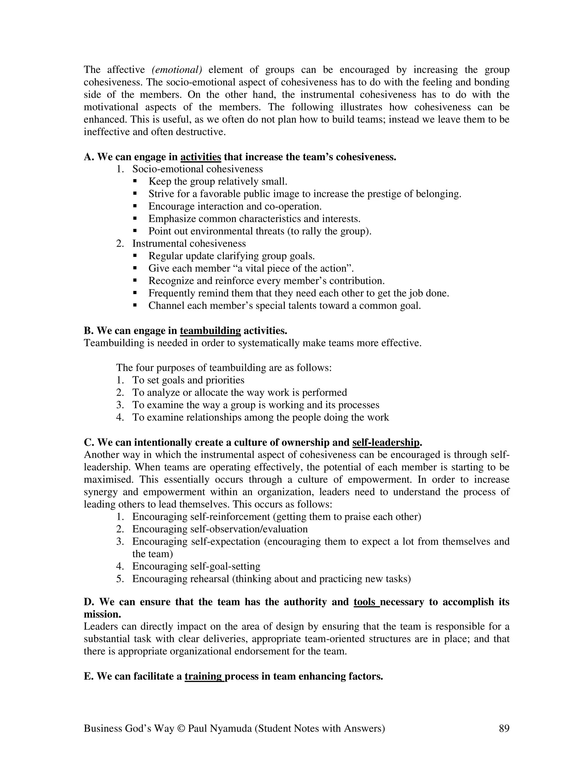 The affective (emotional) element of groups can be encouraged by increasing the group
cohesiveness. The socio-emotional aspect of cohesiveness has to do with the feeling and bonding
side of the members. On the other hand, the instrumental cohesiveness has to do with the
motivational aspects of the members. The following illustrates how cohesiveness can be
enhanced. This is useful, as we often do not plan how to build teams; instead we leave them to be
ineffective and often destructive.

A. We can engage in activities that increase the team’s cohesiveness.
      1. Socio-emotional cohesiveness
             Keep the group relatively small.
             Strive for a favorable public image to increase the prestige of belonging.
             Encourage interaction and co-operation.
             Emphasize common characteristics and interests.
             Point out environmental threats (to rally the group).
      2. Instrumental cohesiveness
             Regular update clarifying group goals.
             Give each member “a vital piece of the action”.
             Recognize and reinforce every member’s contribution.
             Frequently remind them that they need each other to get the job done.
             Channel each member’s special talents toward a common goal.

B. We can engage in teambuilding activities.
Teambuilding is needed in order to systematically make teams more effective.

       The four purposes of teambuilding are as follows:
       1. To set goals and priorities
       2. To analyze or allocate the way work is performed
       3. To examine the way a group is working and its processes
       4. To examine relationships among the people doing the work

C. We can intentionally create a culture of ownership and self-leadership.
Another way in which the instrumental aspect of cohesiveness can be encouraged is through self-
leadership. When teams are operating effectively, the potential of each member is starting to be
maximised. This essentially occurs through a culture of empowerment. In order to increase
synergy and empowerment within an organization, leaders need to understand the process of
leading others to lead themselves. This occurs as follows:
       1. Encouraging self-reinforcement (getting them to praise each other)
       2. Encouraging self-observation/evaluation
       3. Encouraging self-expectation (encouraging them to expect a lot from themselves and
           the team)
       4. Encouraging self-goal-setting
       5. Encouraging rehearsal (thinking about and practicing new tasks)

D. We can ensure that the team has the authority and tools necessary to accomplish its
mission.
Leaders can directly impact on the area of design by ensuring that the team is responsible for a
substantial task with clear deliveries, appropriate team-oriented structures are in place; and that
there is appropriate organizational endorsement for the team.

E. We can facilitate a training process in team enhancing factors.



Business God’s Way © Paul Nyamuda (Student Notes with Answers)                                  89
 
