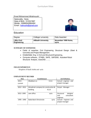 Curriculum Vitae
1
Emad Mohammed Alhalmoushi
Education
Degree College/ university Date Awarded
( BSc Civil
Engineering
AlBaath University November 1990 Homs,
syria
SUMMARY OF EXPERTISE:
• Fields of expertise: Civil Engineering, Structural Design (Steel &
Concrete) and Project Management.
• Credentials: Eng. in Civil and Structural Engineering,.
• Computer software:, ETABS, SAFE, SAP2000, Autodesk Robot
Structural Analysis , AutoCAD……...
FIELD EXPERIENCE
Kingdom of Saudi Arabia and syria
EMPLOYMENT RECORD
Date Establishment Job Definition
2013 -
current
Alkabbani co K.S.A Consult engineer and
project manager
2012 - 2013 Almadinah company for construction &
Building. K.S.A
Porject Manager
2012- 1999 own office syria Structural designer
and consultant
engineer
1999 - 1990 Badia Basin Directorate syria Consult Engineer and
project manager
Nationality : Syria
Date of Birth : 01/03/1967
Mobile : 00966542664464
Email : halmushi@gmail.com
 