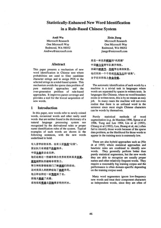 Statistically-Enhanced New Word Identification
in a Rule-Based Chinese System
Andi Wu
Microsoft Research
One Microsoft Way
Redmond, WA 98052
Andiwu@microsoft.com
Zixin Jiang
Microsoft Research
One Microsoft Way
Redmond, WA 98052
jiangz@microsoft.tom
Abstract
This paper presents a mechanism of new
word identification in Chinese text where
probabilities are used to filter candidate
character strings and to assign POS to the
selected strings in a ruled-based system. This
mechanism avoids the sparse data problem of
pure statistical approaches and the
over-generation problem of rule-based
approaches. It improves parser coverage and
provides a tool for the lexical acquisition of
new words.
1 Introduction
In this paper, new words refer to newly coined
words, occasional words and other rarely used
words that are neither found in the dictionaryof a
natural language processing system nor
recognized by the derivational rules or proper
name identification rules of the system. Typical
examples of such words are shown in the
following sentences, with the new words
underlined in bold.
~ ~ , ~ ~ " ~ " ,
~ ~ ~ .
~--~E~ff~,,~R~"
*[]~.2/..~W~m~@~o
~ ~ . ~ ~ o
The automatic identificationof such words by a
machine is a trivial task in languages where
words are separated by spaces in written texts. In
languages like Chinese, where no word boundary
exists in written texts, this is by no means an easy
job. In many cases the machine will not even
realize that there is an unfound word in the
sentence since most single Chinese characters
can be words by themselves.
Purely statistical methods of word
segmentation (e.g. de Marcken 1996, Sproat et al
1996, Tung and Lee 1994, Lin et al (1993),
Chiang et al (1992), Lua, Huang et al, etc.) often
fail to identify those words because of the sparse
data problem, as the likelihood for those words to
appear in the training texts is extremely low.
There are also hybrid approaches such as (Nie
dt al 1995) where statistical approaches and
heuristic rules are combined to identify new
words. They generally perform better than
purely statistical segmenters, but the new words
they are able to recognize are usually proper
names and other relatively frequent words. They
require a reasonably big training corpus and the
performance is often domain-specific depending
on the training corpus used.
Many word segmenters ignore low-frequency
new words and treat their component characters
as independent words, since they are often of
46
 