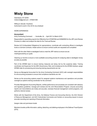 Misty Stone
Owensboro, KY 42303
mdston22@gmail.com - 2709251460
Willing to relocate: Anywhere
Authorized to work in the US for any employer
WORK EXPERIENCE
Accountant
Army Contracting Command - Huntsville, AL - April 2011 to March 2015
Responsible for assembling reports from RMonline from STANFINS and SOMARDS for the JRP (Joint Review
Process) to collect and analyze the data for the Triannual Review
Review ULO (Unliquidated Obligations) for appropriations; coordinate with contracting officers to deobligate
funds on dormant contracts; initiate actions to ensure contract audits are requested and completed
Work with the other fields to deobligate funds to meet the JRP metrics to ensure we are
meeting/exceeding our goals
Cleaning up records to ensure a more auditable accounting process for analyzing data to deobligate money
as early as possible
Part of the GFEBS team to ensure training measures are being met by the suspense dates; Training
coordinator and Supervisor for the GRC (Governance, Risk, and Compliance) for the GFEBS interface; assign
GFEBS roles for provisioning and ensuring training requirements are met
Serves as Managerial Accountant for the Army Contracting Command (ACC) with oversight responsibilities
for all accounting processes to ensure that compliance standards are met
Serves as the accounting systems expert for assigned systems maintenance and operations and provides
oversight as systems training coordinator for the command
Provides Management Accounting Reports, verifies performance and processes are consistent with statutory
and regulatory guidelines, manage joint reviews and the Joint Reconciliation Program, ensures accounting
reports and reconciliations are timely and accurate, oversees financial management control programs, and
performs internal reviews
Works with the Department of the Army, the Defense Finance and Accounting Service, the ACC Director
of Resource Management, and ACC Subordinate Commands and Centers on accounting issues to ensure
accurate recording and reporting of financial information
Assigns roles and permission levels
Maintains traveler profile information; adding, detaching, and deleting employees in the Defense Travel System
(DTS)
 