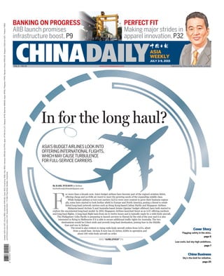 CHINADAILYASIA
WEEKLY
By KARL WILSON in Sydney
karlwilson@chinadailyapac.com
F
or more than a decade now, Asia’s budget airlines have become part of the region’s aviation fabric,
offering cheap and no-frills air travel to meet the growing needs of the expanding middle class.
While budget airlines or low-cost carriers (LCCs) were once content to grow their business region-
ally, some have started to look further afield to Europe and North America, posing a threat to estab-
lished long-haul network carriers such as Hong Kong-based Cathay Pacific and Singapore Airlines.
Malaysia-based AirAsia X and Australia-based Jetstar (Qantas’ budget offshoot) have both started to
explore the uncontested long-haul model. In 2012, Singapore Airlines launched Scoot as an LCC offering medium
and long-haul flights. A long-haul flight lasts from six to twelve hours and is typically made by a wide-body aircraft.
The Philippines’ Cebu Pacific is preparing to launch services to Hawaii by the end of the year and it is also
interested in flying to Melbourne if it is able to secure additional traffic rights for Australia. The two
destinations would be Cebu’s sixth and seventh long-haul destination, joining four in the Middle
East and one in Sydney.
The trend is also evident in rising wide-body aircraft orders from LCCs, albeit
from a small base. AirAsia X now has 23 Airbus A330s in operation and
about 100 wide-body aircraft on order.
ASIA’S BUDGETAIRLINES LOOK INTO
OFFERING INTERNATIONALFLIGHTS,
WHICH MAYCAUSETURBULENCE
FOR FULL-SERVICE CARRIERS
In for the long haul?
VOL 6 NO 26
JULY 3-9, 2015
SEE “AIRLINES” P5
Cover Story
Flagging safety in the skies,
page 6
Low costs, but sky-high ambitions,
page 7
China Business
Sky’s the limit for initiative,
page 20
BANKING ON PROGRESS
AIIB launch promises
infrastructure boost,P9
PERFECT FIT
Making major strides in
apparel innovation,P32
Australia:AUD4(InclGST),Brunei:BND2,Cambodia:KHR4,000,Dubai:AED5,HongKong:HKD6,India:INR20,Indonesia:IDR8,500(InclPPN),Japan:JPY400(InclJCT),Malaysia:MYR2,Myanmar:MMK500,Nepal:NPR30,Philippines:PHP50,RepublicofKorea:KRW2,000,Singapore:SGD3(InclGST),Thailand:THB30
www.chinadailyasia.com Published by China Daily Asia Pacific Limited
JointPrintingCompanyLimited,2-3/F,HingWaiCentre,7TinWanPrayaRoad,Aberdeen,HongKong
 