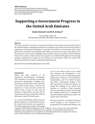 IBIMA Publishing
Journal of E-Government Studies and Best Practices
http://www.ibimapublishing.com/journals/ JEGSBP/jegsbp.html
Vol. 2010 (2010), Article ID 897910, 9 pages
DOI: 10.5171/2010.897910




 Supporting e-Government Progress in
      the United Arab Emirates
                           Dunkin Westland1 and Ali M. Al-Khouri2
                                     1
                                   PA consulting, London, UK
                    2
                 Emirates Identity Authority, Abu Dhabi, United Arab Emirates
____________________________________________________________________________________

Abstract
This article provides an overview of current international e-Government practices and the role of
the national identity management infrastructure program in the United Arab Emirates (UAE) in
supporting e-Government development. It describes the benefits of e-Government that various
governments worldwide have identified, sheds light on some recent surveys on the delivery of e-
Government by some countries, highlights some examples and puts the position of the United Arab
Emirates into context. It then discusses the program's use of Identity Management in the strategic
initiatives, explains their purpose in the facilitation of e-Government within the United Arab
Emirates and describes a general roadmap for implementation.

Keywords: ID card, Identity Management, e-Gov, PKL

______________________________________________________________________

                                                      at 49 in the world in terms of the overall
Introduction                                          eGov maturity and development. It was
Amidst the many promises of the                       ranked at 25 in terms of telecommunication
Information Communication Technologies                infrastructure. However, it was ranked 86 at
(ICT) revolution is its potential to modernise        e-Participation, and 99 at Online services.
government organisations, strengthen their            The future e-Government strategy of the
operations and make them more responsive              UAE's government includes the objective of
to the needs of their citizens. However, the          raising the standing of the United Arab
experiences of many countries around the              Emirates as a provider of fully connected
world is that in order to truly reap the              citizen to government services by providing
benefits of e-government and cope with its            the enabling infrastructure to facilitate full
growth, governments are required to develop           interaction between government entities, the
and setup a robust ICT infrastructure.                private sector and citizens.

In a recent United Nations (2010) survey of              This paper provides a contextual briefing of
global readiness for e-Government services,              current progress in the realisation of e-
the United Arab Emirates was regarded as                 government in the United Arab Emirates and
one of the leading Arab countries and ranked
Copyright © 2010 Dunkin Westland and Ali M. Al-Khouri. This is an open access article distributed
under the Creative Commons Attribution License unported 3.0, which permits unrestricted use,
distribution, and reproduction in any medium, provided that original work is properly cited. Contact
author: Ali M. Al-Khouri: e-mail: ali.alkhouri@emiratesid.ae
 