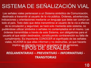 Las señales viales pertenecen a un Sistema simbólico de Comunicación,
destinado a transmitir al usuario de la vía pública. Ordenes, advertencias,
indicaciones u orientaciones mediante un lenguaje que debe ser común en
todo el país. Todo dato que deba transmitirse al usuario de la vía a efectos
de la circulación y seguridad, se hará solo mediante este sistema, no
pudiéndose utilizar símbolos o señales no contemplados en el mismo. Las
órdenes transmitidas a través de este Sistema, son obligatorias para el
usuario al que están destinados, constituyendo contravención su falta de
cumplimiento. Es importante CONOCER el significado de las señales
viales, ACATAR lo que ellas informan y no destruirlas, ya que hacerlo
implica un atentado contra la seguridad de las personas.
TIPOS DE SEÑALES
REGLAMENTARIAS – PREVENTIVAS – INFORMATIVAS -
TRANSITORIAS
 
