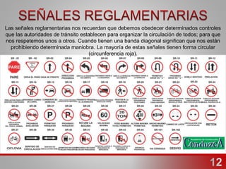 Las señales reglamentarias nos recuerdan que debemos obedecer determinados controles
que las autoridades de tránsito establecen para organizar la circulación de todos; para que
nos respetemos unos a otros. Cuando tienen una banda diagonal significan que nos están
prohibiendo determinada maniobra. La mayoría de estas señales tienen forma circular
(circunferencia roja).
 