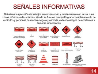 Señalizan la ejecución de trabajos en construcción y mantenimiento en la vía, o en
zonas próximas a las mismas, siendo su función principal lograr el desplazamiento de
vehículos y personas de manera segura y cómoda, evitando riesgos de accidentes y
demoras innecesarias.
 