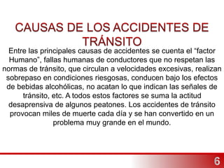 Entre las principales causas de accidentes se cuenta el “factor
Humano”, fallas humanas de conductores que no respetan las
normas de tránsito, que circulan a velocidades excesivas, realizan
sobrepaso en condiciones riesgosas, conducen bajo los efectos
de bebidas alcohólicas, no acatan lo que indican las señales de
tránsito, etc. A todos estos factores se suma la actitud
desaprensiva de algunos peatones. Los accidentes de tránsito
provocan miles de muerte cada día y se han convertido en un
problema muy grande en el mundo.
 