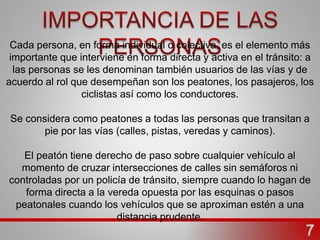 Cada persona, en forma individual o colectiva, es el elemento más
importante que interviene en forma directa y activa en el tránsito: a
las personas se les denominan también usuarios de las vías y de
acuerdo al rol que desempeñan son los peatones, los pasajeros, los
ciclistas así como los conductores.
Se considera como peatones a todas las personas que transitan a
pie por las vías (calles, pistas, veredas y caminos).
El peatón tiene derecho de paso sobre cualquier vehículo al
momento de cruzar intersecciones de calles sin semáforos ni
controladas por un policía de tránsito, siempre cuando lo hagan de
forma directa a la vereda opuesta por las esquinas o pasos
peatonales cuando los vehículos que se aproximan estén a una
distancia prudente.
 