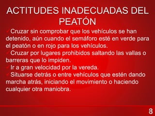 Cruzar por las esquinas y sobre el paso peatonal.
En cruces con semáforos para peatones.
En cruces con semáforo solo para vehículos cuando los
vehículos se encuentran detenidos por el semáforo en rojo.
En vías de transito rápido los peatones deben cruzar solo
por los puentes peatonales.
Si se camina con varios niños deben de ser conducidos por
la vereda en filas con un guía adelante.
Se debe prestar atención y obedecer las señales del policía
de tránsito porque están habilitados para el control tanto de
peatones como de vehículos.
Cruzar sin comprobar que los vehículos se han
detenido, aún cuando el semáforo esté en verde para
el peatón o en rojo para los vehículos.
Cruzar por lugares prohibidos saltando las vallas o
barreras que lo impiden.
Ir a gran velocidad por la vereda.
Situarse detrás o entre vehículos que estén dando
marcha atrás, iniciando el movimiento o haciendo
cualquier otra maniobra.
 