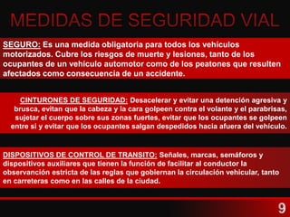 SEGURO: Es una medida obligatoria para todos los vehículos
motorizados. Cubre los riesgos de muerte y lesiones, tanto de los
ocupantes de un vehículo automotor como de los peatones que resulten
afectados como consecuencia de un accidente.
CINTURONES DE SEGURIDAD: Desacelerar y evitar una detención agresiva y
brusca, evitan que la cabeza y la cara golpeen contra el volante y el parabrisas,
sujetar el cuerpo sobre sus zonas fuertes, evitar que los ocupantes se golpeen
entre si y evitar que los ocupantes salgan despedidos hacia afuera del vehículo.
DISPOSITIVOS DE CONTROL DE TRANSITO: Señales, marcas, semáforos y
dispositivos auxiliares que tienen la función de facilitar al conductor la
observanción estricta de las reglas que gobiernan la circulación vehicular, tanto
en carreteras como en las calles de la ciudad.
 