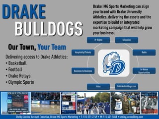 Drake IMG Sports Marketing can align
your brand with Drake University
Athletics, delivering the assets and the
expertise to build an integrated
marketing campaign that will help grow
your business.
IP Rights Television
Radio
In-Venue
Opportunities
GoDrakeBulldogs.comPrint
Business to Business
Hospitality/Tickets
Delivering access to Drake Athletics:
• Basketball
• Football
• Drake Relays
• Olympic Sports
Our Town, Your Team
Shelby Jacobs Account Executive, Drake IMG Sports Marketing • T: 515-271-2749 • M: 515-421-5068 • shelby.jacobs@img.com
DRAKE
BULLDOGS
 