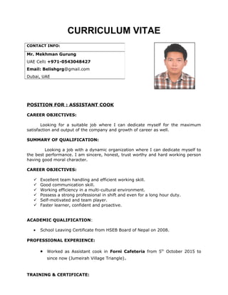 CURRICULUM VITAE
POSITION FOR : ASSISTANT COOK
CAREER OBJECTIVES:
Looking for a suitable job where I can dedicate myself for the maximum
satisfaction and output of the company and growth of career as well.
SUMMARY OF QUALIFICATION:
Looking a job with a dynamic organization where I can dedicate myself to
the best performance. I am sincere, honest, trust worthy and hard working person
having good moral character.
CAREER OBJECTIVES:
 Excellent team handling and efficient working skill.
 Good communication skill.
 Working efficiency in a multi-cultural environment.
 Possess a strong professional in shift and even for a long hour duty.
 Self-motivated and team player.
 Faster learner, confident and proactive.
ACADEMIC QUALIFICATION:
• School Leaving Certificate from HSEB Board of Nepal on 2008.
PROFESSIONAL EXPERIENCE:
• Worked as Assistant cook in Forni Cafeteria from 5th
October 2015 to
since now (Jumeirah Village Triangle).
TRAINING & CERTIFICATE:
CONTACT INFO:
Mr. Mekhman Gurung
UAE Cell: +971-0543048427
Email: Belishgrg@gmail.com
Dubai, UAE
 