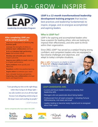 LEAP is a 12-month transformational leadership
development training program that teaches
best practices and leadership fundamentals to
inspire, engage, and re-energize accomplished
and aspiring leaders.
LEAD • GROW • INSPIRE
Who Is LEAP For?
LEAP is for aspiring and accomplished leaders who
have a passion for leading others, who are looking to
improve their effectiveness, and who want to thrive
within their organization.
Since 2002, LEAP®
has served as a catalyst forging strong,
confident, and competent leaders who are equipped to
face diverse challenges and objectives, and
adapt to today’s complex situations.
PLUS!Participants are eligible to receive
3 Master’s level credits from
Seattle Pacific University.
LEAP CANDIDATES ARE:
• Current and future leaders looking to develop their
leadership skills
• Managers who are passionate about being leaders
• Professionals from all sized companies – including Fortune
500/enterprise, mid-sized, and small
• Leaders looking to become newly inspired and re-energized
about their career
“I am spending my time on the right things,
rather than trying to do things right—
my sales numbers are at an all-time high
because I am delegating and focusing on
the larger issues and coaching my people.”
	 – LEAP Graduate
After completing LEAP, you
will be better prepared to:
• Lead your organization in attaining key
business goals
• Leverage the strengths of others to
enhance team collaboration and trust
• Build and develop high performing
teams that achieve results
• Develop and articulate your vision to
impact outcomes
• Improve your ability to coach, resulting
in a higher performance
• Solve problems more quickly and
effectively
• Transform conflict into positive learning
• Inspire others to embrace your vision
• Gain a broader business perspective,
improving cross-collaboration amongst
teams and departments
Some companies who have taken the LEAP:
 