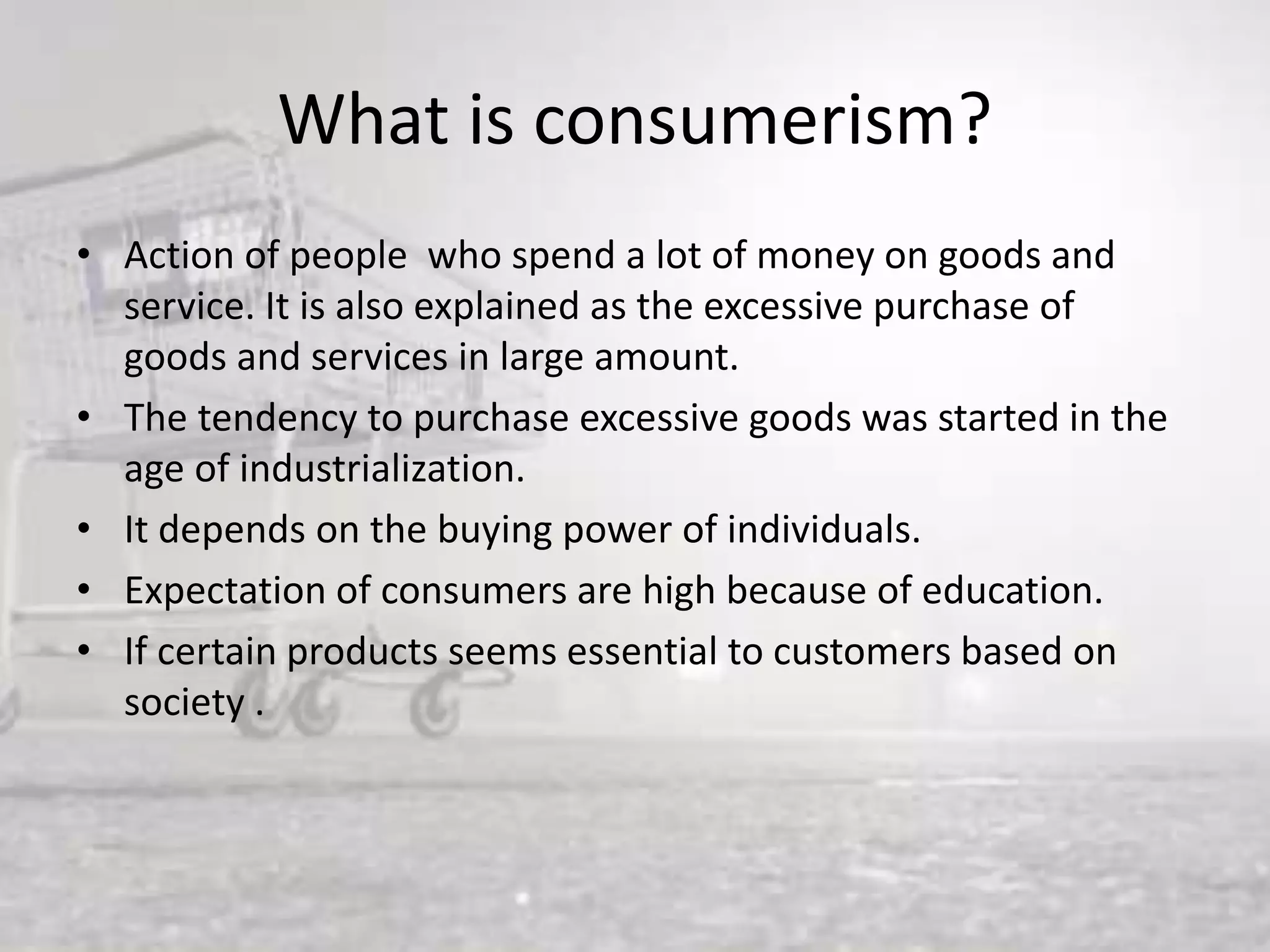 What is consumerism?
• Action of people who spend a lot of money on goods and
service. It is also explained as the excessive purchase of
goods and services in large amount.
• The tendency to purchase excessive goods was started in the
age of industrialization.
• It depends on the buying power of individuals.
• Expectation of consumers are high because of education.
• If certain products seems essential to customers based on
society .