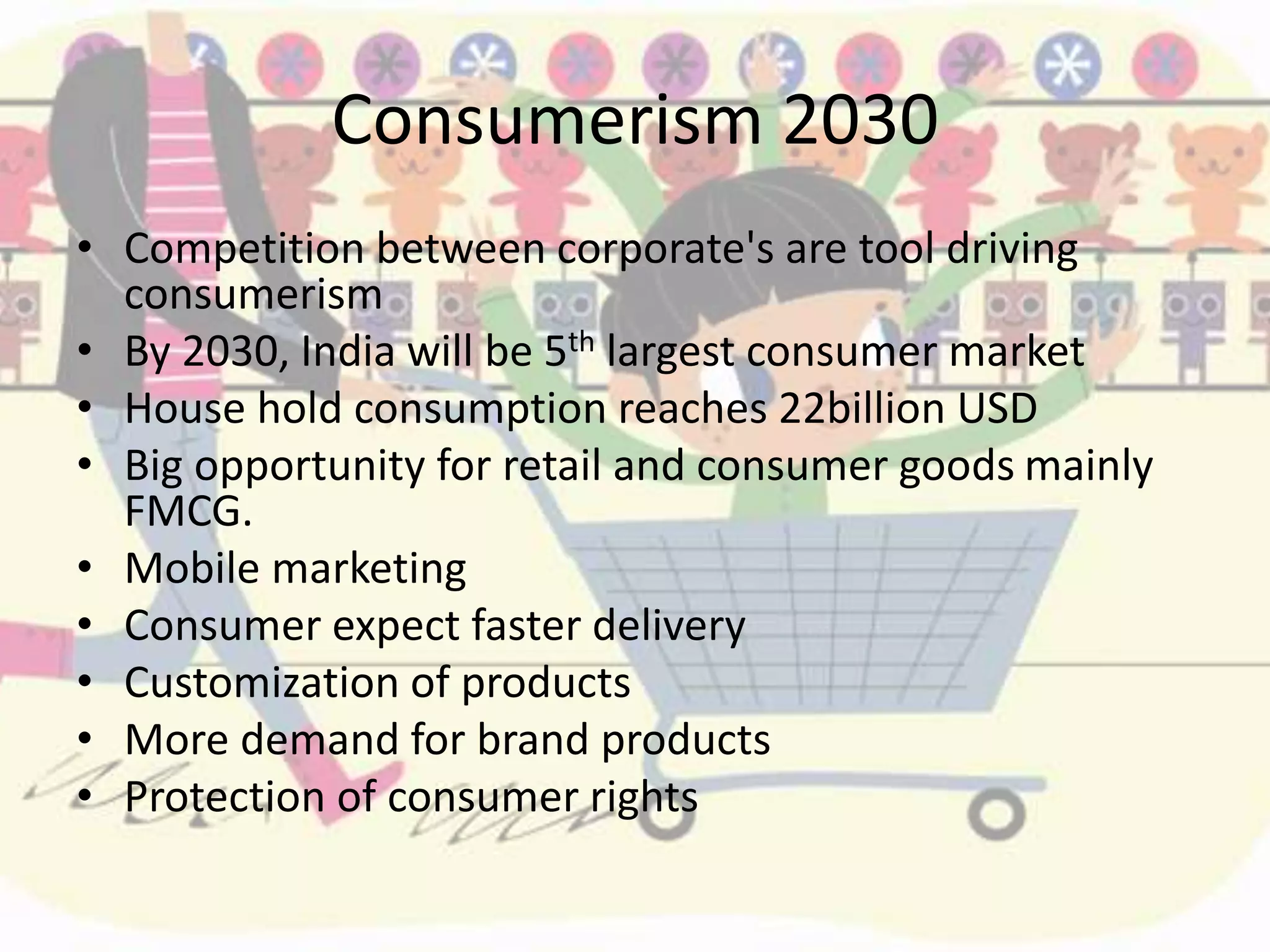 Consumerism 2030
• Competition between corporate's are tool driving
consumerism
• By 2030, India will be 5th largest consumer market
• House hold consumption reaches 22billion USD
• Big opportunity for retail and consumer goods mainly
FMCG.
• Mobile marketing
• Consumer expect faster delivery
• Customization of products
• More demand for brand products
• Protection of consumer rights
