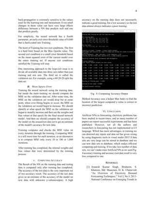 4
back-propagation is extremely sensitive to the values
used for the learning rate and momentum. Even small
changes in these value can have very large effects
difference between a NN that predicts well and one
that predicts poorly.
For simplicity, the neural network has a fourth
parameter, an early-exit error threshold value of 0.040
that is hard-coded into Training.
The heart of Training has two exit conditions. The first
is a hard limit based on the Max Epochs value. The
second exit condition is a small error threshold based
on the mean squared error of the current model over
the entire training set. If anyone exit conditions
satisfied the Training will stop.
One interesting approach to the loop-exit issue is to
divide all available data into three sets rather than just
training and test sets. The third set is called the
validation set. For example, using a 60-20-20 split the
data set.
D. Mean Square Error
Training the neural network using the training data,
but inside the main training we should compute the
MSE on the validation data set. After some time, the
MSE on the validation set would drop but at some
point, when over-fitting begins to occur, the MSE on
the validation set would begin to increase. We should
identify at what epoch the MSE on the validation set
began to steadily increase and then use the weights and
bias values at that epoch for the final neural network
model. And then we should compute the accuracy of
the model on the unused test data set to get an estimate
of the model's accuracy for new data.
Training computes and checks the MSE value on
every iteration through the training. Computing MSE
is a will more time for each iteration, so an alternative
is to compute MSE only every 10 or 100 or 1,000
iterations.
After training has completed, the internal weights and
bias values that were determined by the training
process.
V. COMPUTING ACCURACY
The Result of the NN on the training data and testing
data is computed only after training has completed.
The accuracy of the test data is the very important out
of two accuracy result. The accuracy of the test data
gives us an estimate of the accuracy of the model on
new data with unknown y-values(output). A high
accuracy on the training data does not necessarily
indicate a good training, but a low accuracy on the test
data almost always indicates a poor training.
Fig. 4: Computing Accuracy Output
Method Accuracy uses a helper Max Index to find the
location of the largest computed y-value is correct or
incorrect prediction.
VI. CONCLUSION
Artificial NNs to forecasting electricity problems has
been studied in recent times, and so many number of
papers are report successful experiments and has been
published. However, not all the authors and
researchers in forecasting has not implemented in C#
language. Which has more advantages, in training we
can detected any inputs and data set has given wrong
by using diagnostic tools in visual studio 2015 if data
sets are very large can be stored in database and we
can new data sets to database, which makes efficient
computing and training. If we take less number of data
sets, we can’t make train Artificial NN as we seen Fig.
4 accuracy training and accuracy test data result is very
less compared to one.
REFERENCES
[1] Arunesh Kumar Singh, Ibraheem, S.
Khatoon, Md. Muazzam, D. K. Chaturvedi
“An Overview of Electricity Demand
Forecasting Techniques,” Vol.3, No.3, 2013-
National Conference on Emerging Trends in
 
