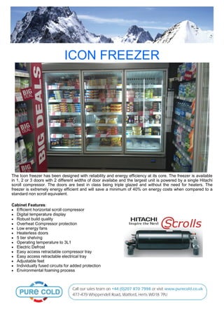 ICON FREEZER
Cabinet Features:
• Efficient horizontal scroll compressor
• Digital temperature display
• Robust build quality
• Overheat Compressor protection
• Low energy fans
• Heaterless doors
• 5 tier shelving
• Operating temperature to 3L1
• Electric Defrost
• Easy access retractable compressor tray
• Easy access retractable electrical tray
• Adjustable feet
• Individually fused circuits for added protection
• Environmental foaming process
The Icon freezer has been designed with reliability and energy efficiency at its core. The freezer is available
in 1, 2 or 3 doors with 2 different widths of door availabe and the largest unit is powered by a single Hitachi
scroll compressor. The doors are best in class being triple glazed and without the need for heaters. The
freezer is extremely energy efficient and will save a minimum of 40% on energy costs when compared to a
standard non scroll equivalent.
 