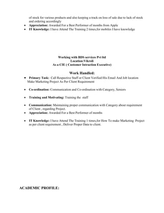 of stock for various products and also keeping a track on loss of sale due to lack of stock
and ordering accordingly
 Appreciation: Awarded For a Best Performer of months from Apple
 IT Knowledge: I have Attend The Training 2 times,for mobiles I have knowledge
Working with BDS services Pvt ltd
Location:Vikroli
As a CIE ( Customer Intraction Executive)
Work Handled:
 Primary Task: Call Respective Staff or Client Verified His Email And Job location
Make Marketing Project As Per Client Requirement

 Co-ordination: Communication and Co-ordination with Category, Seniors

 Training and Motivating: Training the staff
 Communication: Maintaining proper communication with Category about requirement
of Client , regarding Project.
 Appreciation: Awarded For a Best Performer of months

 IT Knowledge: I have Attend The Training 1 times,for How To make Marketing Project
as per client requirement , Deliver Proper Data to client.
ACADEMIC PROFILE:
 