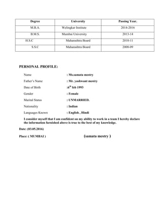 Degree University Passing Year.
M.B.A. Welingkar Institute 2014-2016
B.M.S. Mumbai University 2013-14
H.S.C Maharashtra Board 2010-11
S.S.C Maharashtra Board 2008-09
PERSONAL PROFILE:
Name : Ms.samata mestry
Father’s Name : Mr. yashwant mestry
Date of Birth :6th
feb 1993
Gender : Female
Marital Status : UNMARRIED.
Nationality : Indian
Languages Known : English , Hindi
I consider myself that I am confident on my ability to work in a team I hereby declare
the information furnished above is true to the best of my knowledge.
Date: (03.05.2016)
Place: ( MUMBAI ) (samata mestry )
 
