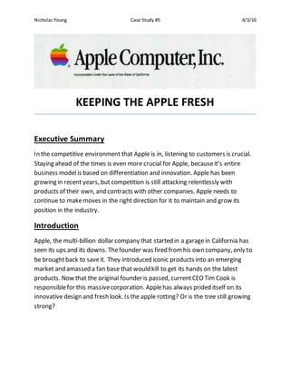 Nicholas Young Case Study #5 4/3/16
KEEPING THE APPLE FRESH
Executive Summary
In the competitive environment that Apple is in, listening to customers is crucial.
Staying ahead of the times is even more crucial for Apple, becauseit’s entire
business model is based on differentiation and innovation. Apple has been
growing in recent years, but competition is still attacking relentlessly with
products of their own, and contracts with other companies. Apple needs to
continue to makemoves in the right direction for it to maintain and grow its
position in the industry.
Introduction
Apple, the multi-billion dollar company that started in a garagein California has
seen its ups and its downs. Thefounder was fired fromhis own company, only to
be broughtback to saveit. They introduced iconic products into an emerging
market and amassed a fan base that would kill to get its hands on the latest
products. Now that the original founder is passed, currentCEO Tim Cook is
responsiblefor this massivecorporation. Applehas always prided itself on its
innovative design and fresh look. Is the apple rotting? Or is the tree still growing
strong?
 